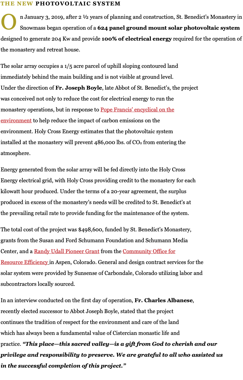THE NEW PHOTOVOLTAIC SYSTEM ﷯n January 3, 2019, after 2 ½ years of planning and construction, St. Benedict’s Monastery in Snowmass began operation of a 624 panel ground mount solar photovoltaic system designed to generate 204 Kw and provide 100% of electrical energy required for the operation of the monastery and retreat house. The solar array occupies a 1/5 acre parcel of uphill sloping contoured land immediately behind the main building and is not visible at ground level. Under the direction of Fr. Joseph Boyle, late Abbot of St. Benedict’s, the project was conceived not only to reduce the cost for electrical energy to run the monastery operations, but in response to Pope Francis’ encyclical on the environment to help reduce the impact of carbon emissions on the environment. Holy Cross Energy estimates that the photovoltaic system installed at the monastery will prevent 486,000 lbs. of CO2 from entering the atmosphere. Energy generated from the solar array will be fed directly into the Holy Cross Energy electrical grid, with Holy Cross providing credit to the monastery for each kilowatt hour produced. Under the terms of a 20-year agreement, the surplus produced in excess of the monastery’s needs will be credited to St. Benedict’s at the prevailing retail rate to provide funding for the maintenance of the system. The total cost of the project was $498,600, funded by St. Benedict’s Monastery, grants from the Susan and Ford Schumann Foundation and Schumann Media Center, and a Randy Udall Pioneer Grant from the Community Office for Resource Efficiency in Aspen, Colorado. General and design contract services for the solar system were provided by Sunsense of Carbondale, Colorado utilizing labor and subcontractors locally sourced. In an interview conducted on the first day of operation, Fr. Charles Albanese, recently elected successor to Abbot Joseph Boyle, stated that the project continues the tradition of respect for the environment and care of the land which has always been a fundamental value of Cistercian monastic life and practice. “This place—this sacred valley—is a gift from God to cherish and our privilege and responsibility to preserve. We are grateful to all who assisted us in the successful completion of this project.”