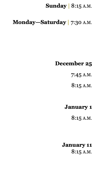 Sunday | 8:15 A.M. Monday—Saturday | 7:30 A.M. December 25 7:45 A.M. 8:15 A.M. January 1 8:15 A.M. January 11 8:15 A.M. 